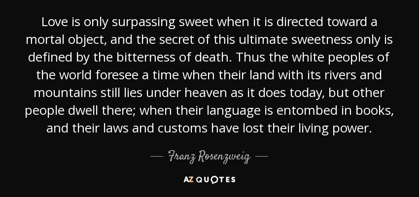 Love is only surpassing sweet when it is directed toward a mortal object, and the secret of this ultimate sweetness only is defined by the bitterness of death. Thus the white peoples of the world foresee a time when their land with its rivers and mountains still lies under heaven as it does today, but other people dwell there; when their language is entombed in books, and their laws and customs have lost their living power. - Franz Rosenzweig
