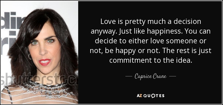 Love is pretty much a decision anyway. Just like happiness. You can decide to either love someone or not, be happy or not. The rest is just commitment to the idea. - Caprice Crane