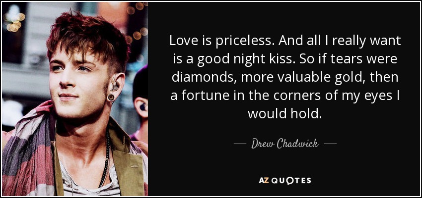 Love is priceless. And all I really want is a good night kiss. So if tears were diamonds, more valuable gold, then a fortune in the corners of my eyes I would hold. - Drew Chadwick