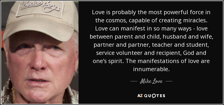 Love is probably the most powerful force in the cosmos, capable of creating miracles. Love can manifest in so many ways - love between parent and child, husband and wife, partner and partner, teacher and student, service volunteer and recipient, God and one's spirit. The manifestations of love are innumerable. - Mike Love