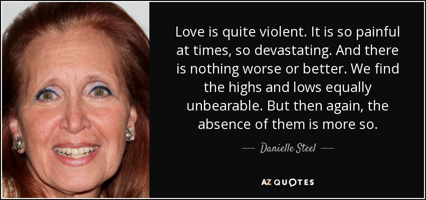 Love is quite violent. It is so painful at times, so devastating. And there is nothing worse or better. We find the highs and lows equally unbearable. But then again, the absence of them is more so. - Danielle Steel