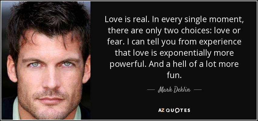 Love is real. In every single moment, there are only two choices: love or fear. I can tell you from experience that love is exponentially more powerful. And a hell of a lot more fun. - Mark Deklin