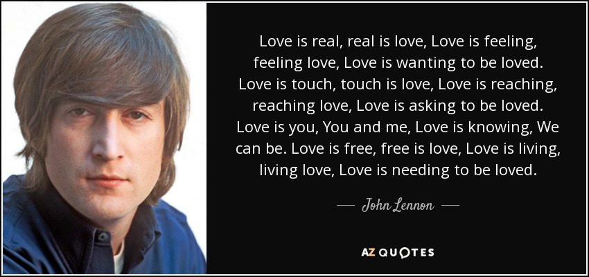 Love is real, real is love, Love is feeling, feeling love, Love is wanting to be loved. Love is touch, touch is love, Love is reaching, reaching love, Love is asking to be loved. Love is you, You and me, Love is knowing, We can be. Love is free, free is love, Love is living, living love, Love is needing to be loved. - John Lennon