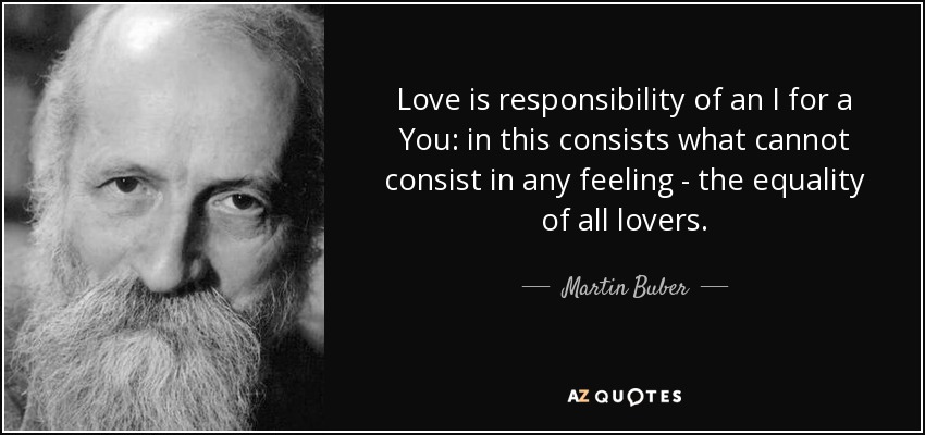 Love is responsibility of an I for a You: in this consists what cannot consist in any feeling - the equality of all lovers. - Martin Buber