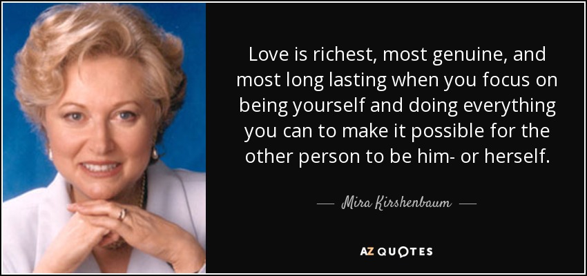 Love is richest, most genuine, and most long lasting when you focus on being yourself and doing everything you can to make it possible for the other person to be him- or herself. - Mira Kirshenbaum