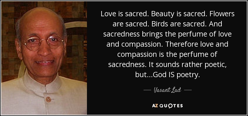 Love is sacred. Beauty is sacred. Flowers are sacred. Birds are sacred. And sacredness brings the perfume of love and compassion. Therefore love and compassion is the perfume of sacredness. It sounds rather poetic, but...God IS poetry. - Vasant Lad