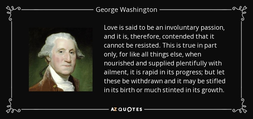 Love is said to be an involuntary passion, and it is, therefore, contended that it cannot be resisted. This is true in part only, for like all things else, when nourished and supplied plentifully with ailment, it is rapid in its progress; but let these be withdrawn and it may be stifled in its birth or much stinted in its growth. - George Washington