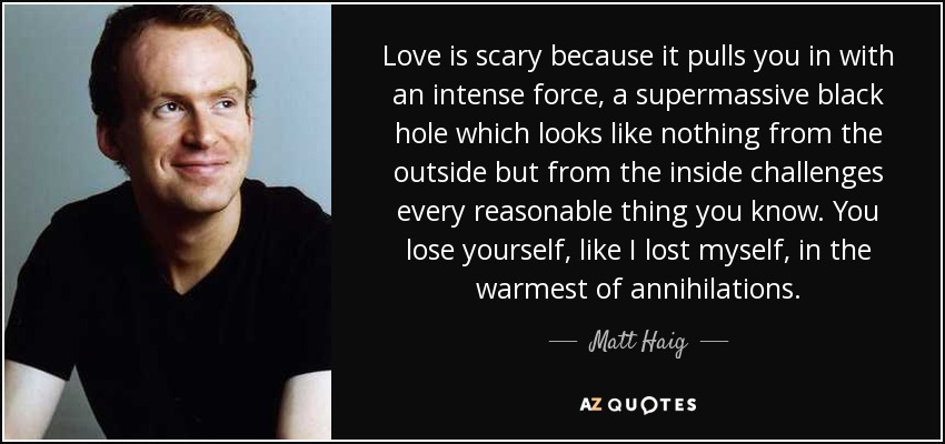 Love is scary because it pulls you in with an intense force, a supermassive black hole which looks like nothing from the outside but from the inside challenges every reasonable thing you know. You lose yourself, like I lost myself, in the warmest of annihilations. - Matt Haig