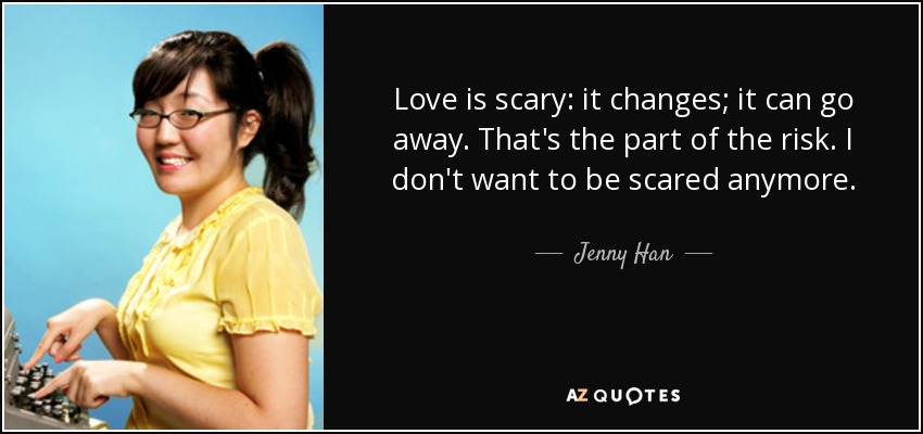 Love is scary: it changes; it can go away. That's the part of the risk. I don't want to be scared anymore. - Jenny Han