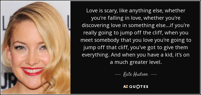 Love is scary, like anything else, whether you're falling in love, whether you're discovering love in something else...if you're really going to jump off the cliff, when you meet somebody that you love you're going to jump off that cliff, you've got to give them everything. And when you have a kid, it's on a much greater level. - Kate Hudson