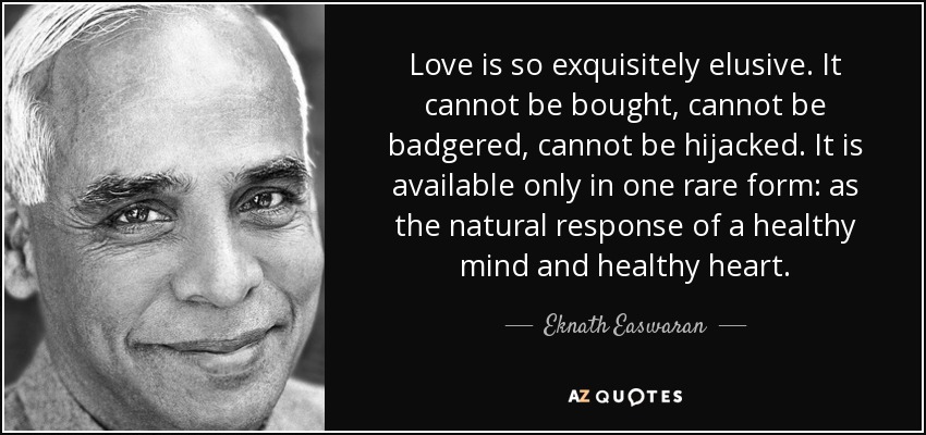 Love is so exquisitely elusive. It cannot be bought, cannot be badgered, cannot be hijacked. It is available only in one rare form: as the natural response of a healthy mind and healthy heart. - Eknath Easwaran
