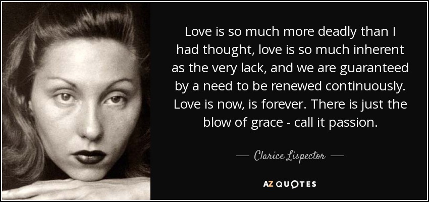 Love is so much more deadly than I had thought, love is so much inherent as the very lack, and we are guaranteed by a need to be renewed continuously. Love is now, is forever. There is just the blow of grace - call it passion. - Clarice Lispector