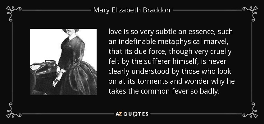 love is so very subtle an essence, such an indefinable metaphysical marvel, that its due force, though very cruelly felt by the sufferer himself, is never clearly understood by those who look on at its torments and wonder why he takes the common fever so badly. - Mary Elizabeth Braddon