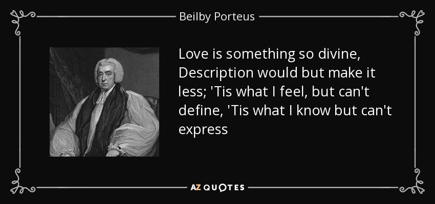 Love is something so divine, Description would but make it less; 'Tis what I feel, but can't define, 'Tis what I know but can't express - Beilby Porteus