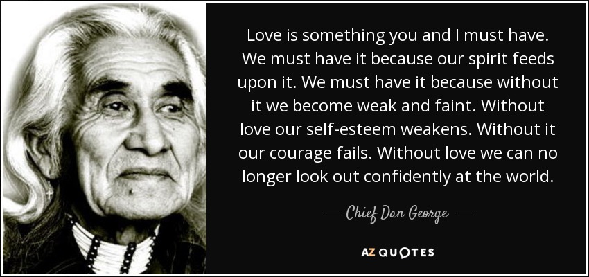 Love is something you and I must have. We must have it because our spirit feeds upon it. We must have it because without it we become weak and faint. Without love our self-esteem weakens. Without it our courage fails. Without love we can no longer look out confidently at the world. - Chief Dan George