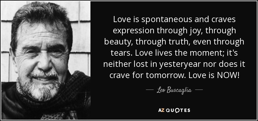 Love is spontaneous and craves expression through joy, through beauty, through truth, even through tears. Love lives the moment; it's neither lost in yesteryear nor does it crave for tomorrow. Love is NOW! - Leo Buscaglia