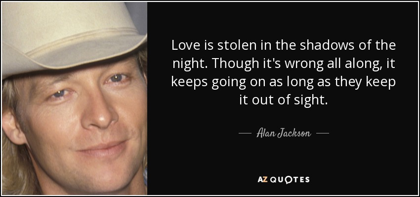 Love is stolen in the shadows of the night. Though it's wrong all along, it keeps going on as long as they keep it out of sight. - Alan Jackson