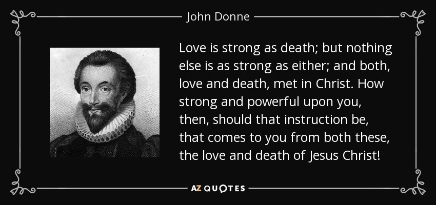 Love is strong as death; but nothing else is as strong as either; and both, love and death, met in Christ. How strong and powerful upon you, then, should that instruction be, that comes to you from both these, the love and death of Jesus Christ! - John Donne