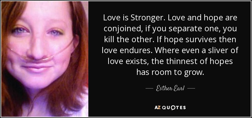 Love is Stronger. Love and hope are conjoined, if you separate one, you kill the other. If hope survives then love endures. Where even a sliver of love exists, the thinnest of hopes has room to grow. - Esther Earl
