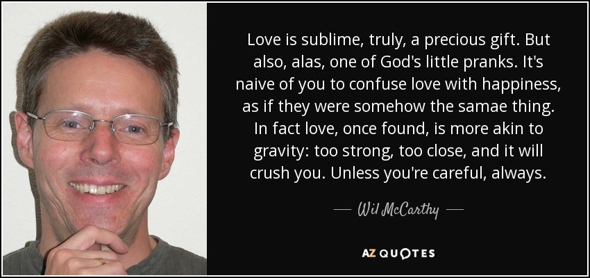 Love is sublime, truly, a precious gift. But also, alas, one of God's little pranks. It's naive of you to confuse love with happiness, as if they were somehow the samae thing. In fact love, once found, is more akin to gravity: too strong, too close, and it will crush you. Unless you're careful, always. - Wil McCarthy