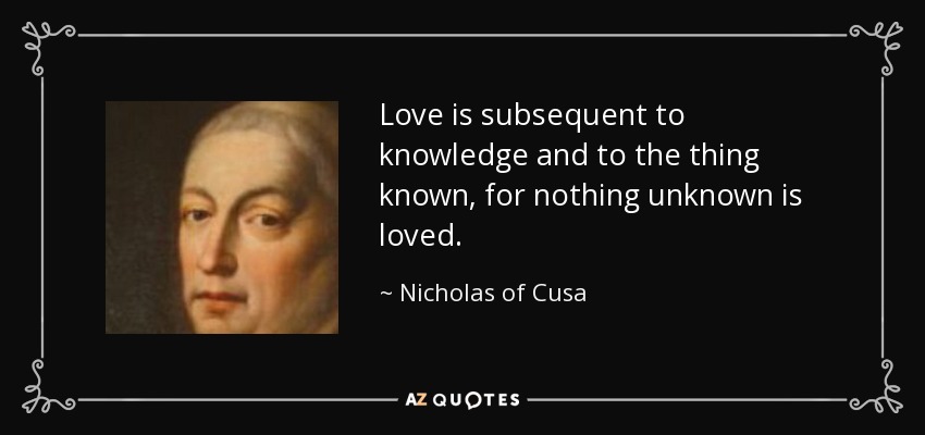Love is subsequent to knowledge and to the thing known, for nothing unknown is loved. - Nicholas of Cusa