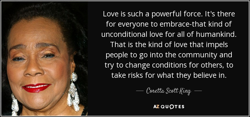Love is such a powerful force. It's there for everyone to embrace-that kind of unconditional love for all of humankind. That is the kind of love that impels people to go into the community and try to change conditions for others, to take risks for what they believe in. - Coretta Scott King