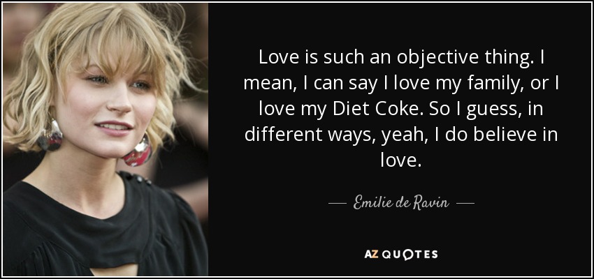 Love is such an objective thing. I mean, I can say I love my family, or I love my Diet Coke. So I guess, in different ways, yeah, I do believe in love. - Emilie de Ravin