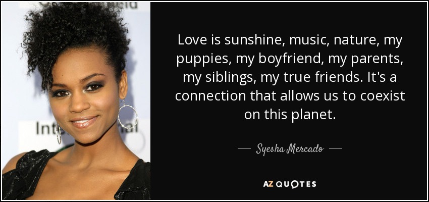 Love is sunshine, music, nature, my puppies, my boyfriend, my parents, my siblings, my true friends. It's a connection that allows us to coexist on this planet. - Syesha Mercado