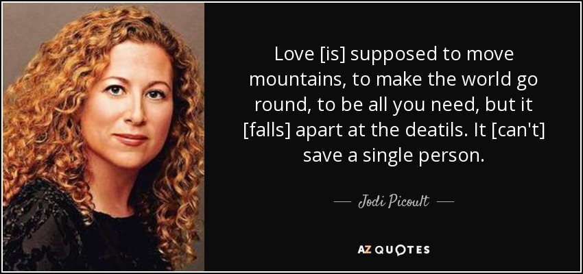 Love [is] supposed to move mountains, to make the world go round, to be all you need, but it [falls] apart at the deatils. It [can't] save a single person. - Jodi Picoult