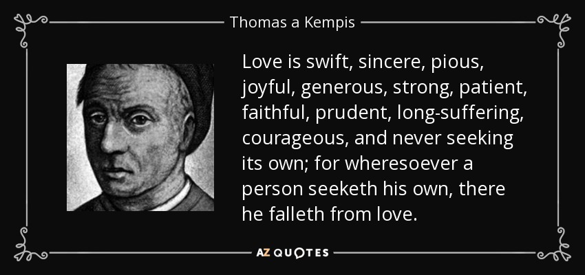 Love is swift, sincere, pious, joyful, generous, strong, patient, faithful, prudent, long-suffering, courageous, and never seeking its own; for wheresoever a person seeketh his own, there he falleth from love. - Thomas a Kempis