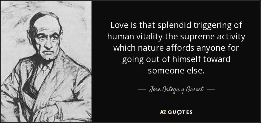 Love is that splendid triggering of human vitality the supreme activity which nature affords anyone for going out of himself toward someone else. - Jose Ortega y Gasset