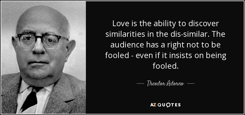 Love is the ability to discover similarities in the dis-similar. The audience has a right not to be fooled - even if it insists on being fooled. - Theodor Adorno
