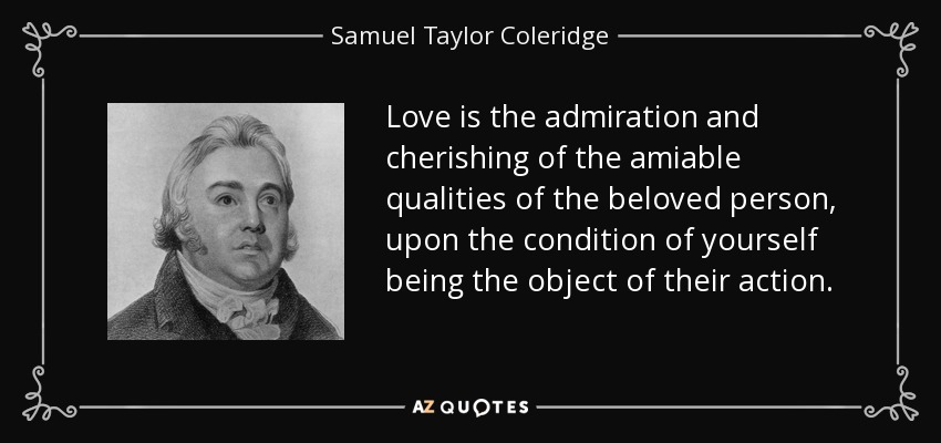 Love is the admiration and cherishing of the amiable qualities of the beloved person, upon the condition of yourself being the object of their action. - Samuel Taylor Coleridge