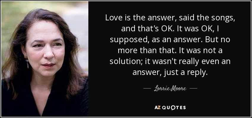 Love is the answer, said the songs, and that's OK. It was OK, I supposed, as an answer. But no more than that. It was not a solution; it wasn't really even an answer, just a reply. - Lorrie Moore