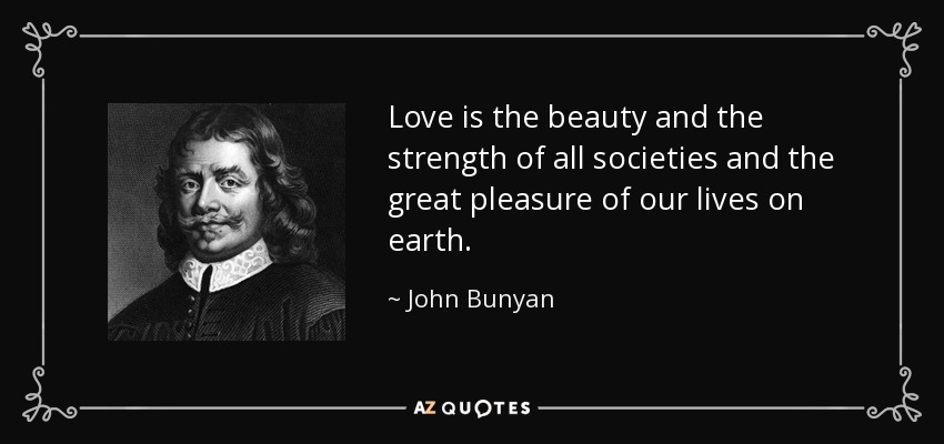 Love is the beauty and the strength of all societies and the great pleasure of our lives on earth. - John Bunyan