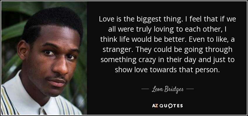 Love is the biggest thing. I feel that if we all were truly loving to each other, I think life would be better. Even to like, a stranger. They could be going through something crazy in their day and just to show love towards that person. - Leon Bridges