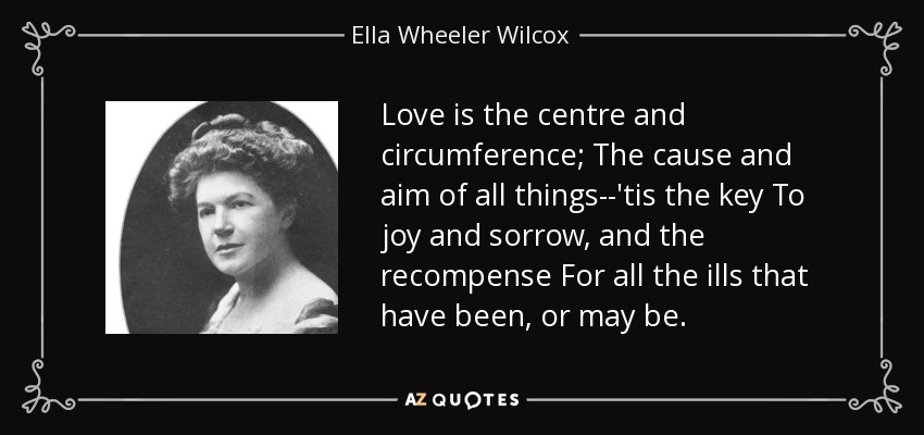 Love is the centre and circumference; The cause and aim of all things--'tis the key To joy and sorrow, and the recompense For all the ills that have been, or may be. - Ella Wheeler Wilcox