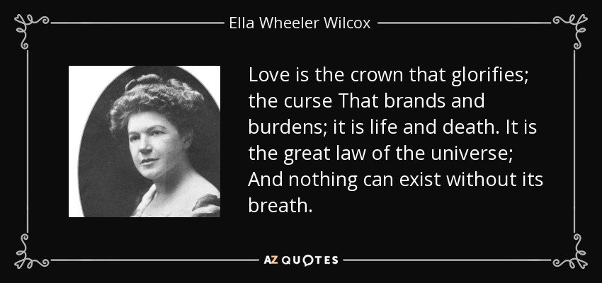 Love is the crown that glorifies; the curse That brands and burdens; it is life and death. It is the great law of the universe; And nothing can exist without its breath. - Ella Wheeler Wilcox