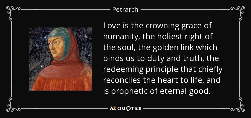 Love is the crowning grace of humanity, the holiest right of the soul, the golden link which binds us to duty and truth, the redeeming principle that chiefly reconciles the heart to life, and is prophetic of eternal good. - Petrarch