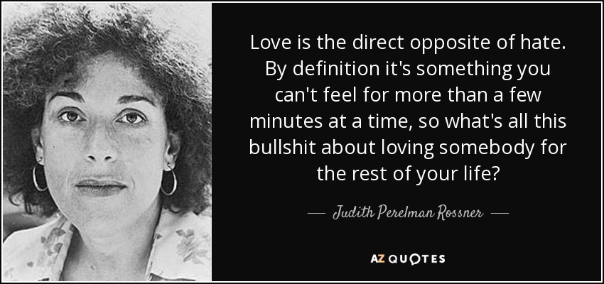 Love is the direct opposite of hate. By definition it's something you can't feel for more than a few minutes at a time, so what's all this bullshit about loving somebody for the rest of your life? - Judith Perelman Rossner