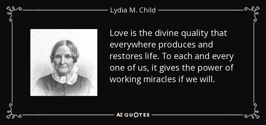Love is the divine quality that everywhere produces and restores life. To each and every one of us, it gives the power of working miracles if we will. - Lydia M. Child