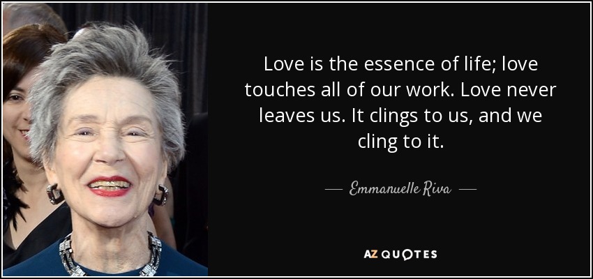 Love is the essence of life; love touches all of our work. Love never leaves us. It clings to us, and we cling to it. - Emmanuelle Riva