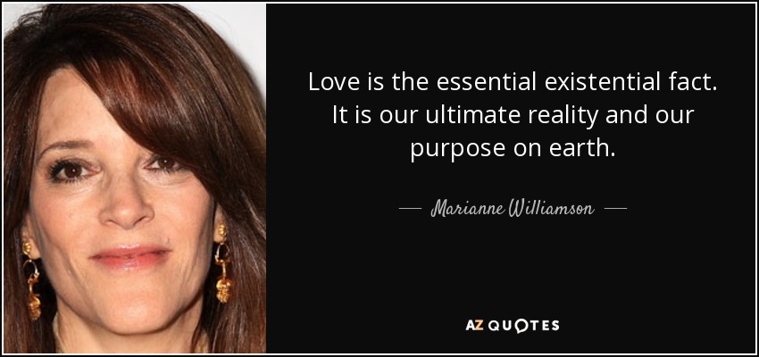 Love is the essential existential fact. It is our ultimate reality and our purpose on earth. - Marianne Williamson