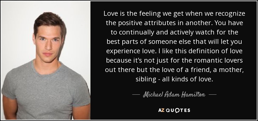 Love is the feeling we get when we recognize the positive attributes in another. You have to continually and actively watch for the best parts of someone else that will let you experience love. I like this definition of love because it's not just for the romantic lovers out there but the love of a friend, a mother, sibling - all kinds of love. - Michael Adam Hamilton