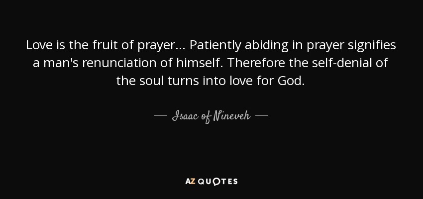 Love is the fruit of prayer ... Patiently abiding in prayer signifies a man's renunciation of himself. Therefore the self-denial of the soul turns into love for God. - Isaac of Nineveh