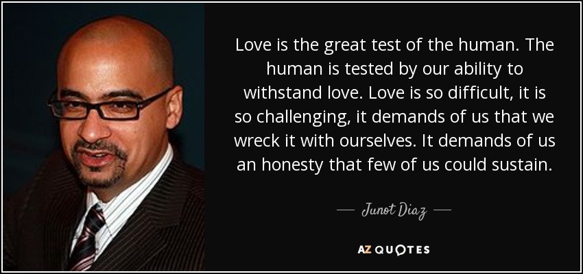 Love is the great test of the human. The human is tested by our ability to withstand love. Love is so difficult, it is so challenging, it demands of us that we wreck it with ourselves. It demands of us an honesty that few of us could sustain. - Junot Diaz