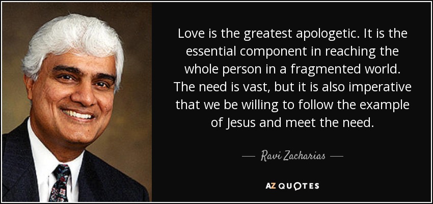 Love is the greatest apologetic. It is the essential component in reaching the whole person in a fragmented world. The need is vast, but it is also imperative that we be willing to follow the example of Jesus and meet the need. - Ravi Zacharias