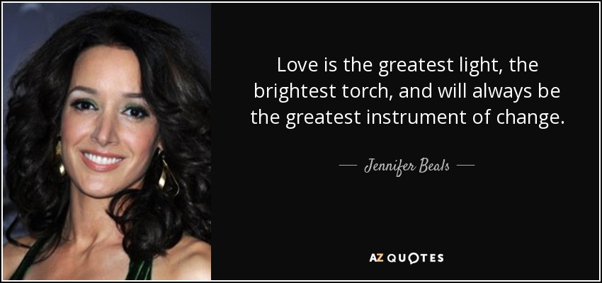 Love is the greatest light, the brightest torch, and will always be the greatest instrument of change. - Jennifer Beals