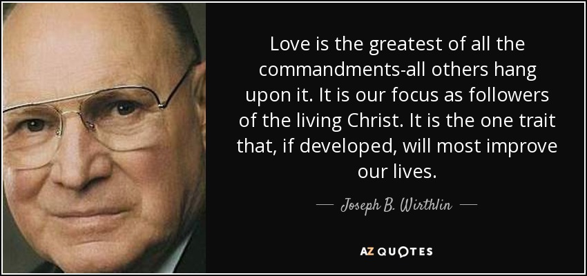 Love is the greatest of all the commandments-all others hang upon it. It is our focus as followers of the living Christ. It is the one trait that, if developed, will most improve our lives. - Joseph B. Wirthlin