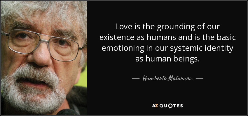 Love is the grounding of our existence as humans and is the basic emotioning in our systemic identity as human beings. - Humberto Maturana